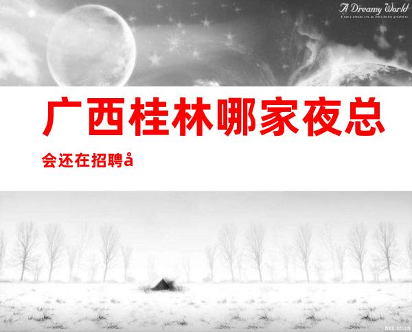 广西桂林哪家夜总会还在招聘女员工特?招聘要求怎么样?