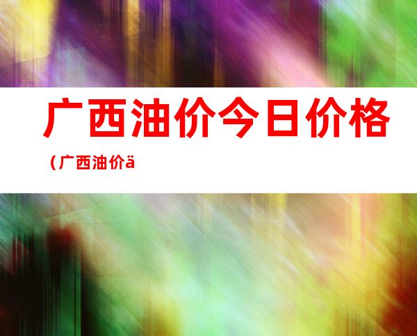 广西油价今日价格(广西油价今日价格表)