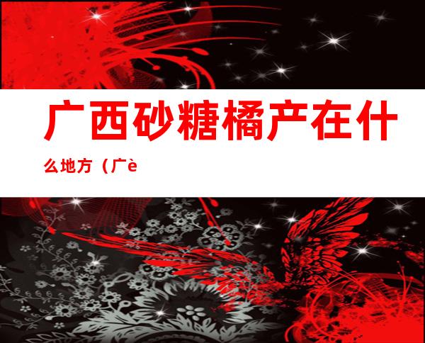 广西砂糖橘产在什么地方(广西哪里出产沙糖桔)