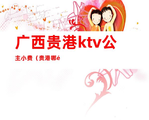 广西贵港ktv公主小费(贵港哪里有ktv公主)