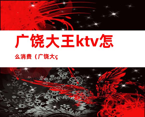广饶大王ktv怎么消费(广饶大王ktv怎么消费划算)