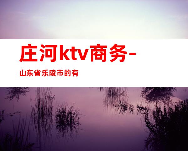庄河ktv商务-山东省乐陵市的有哪些KTV