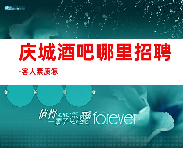 庆城酒吧哪里招聘-客人素质怎么样-包厢经常不够