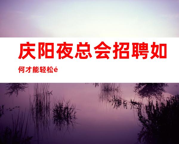 庆阳夜总会招聘如何才能轻松通过?