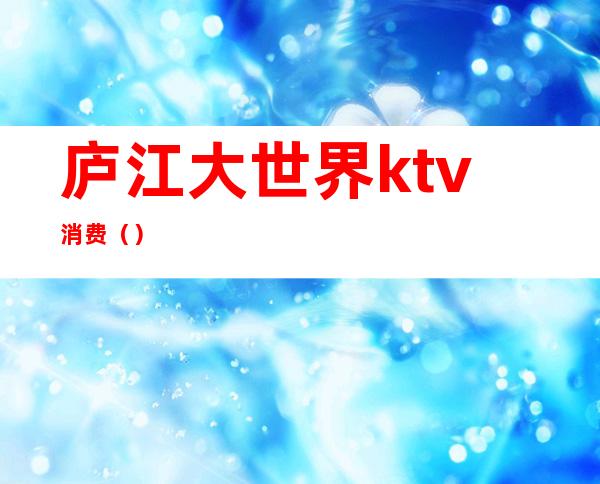 庐江大世界ktv消费()