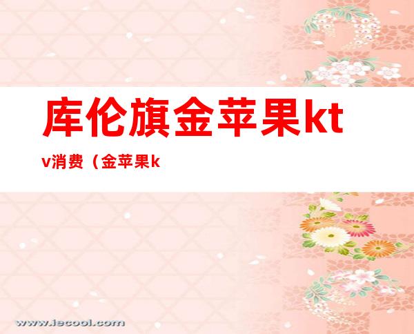 库伦旗金苹果ktv消费(金苹果ktv在哪里)