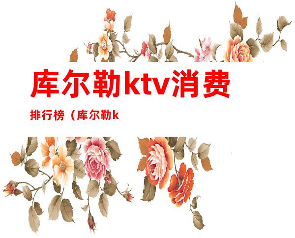 库尔勒ktv消费排行榜(库尔勒ktv消费水平)