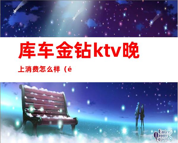 库车金钻ktv晚上消费怎么样(金库ktv攻略)
