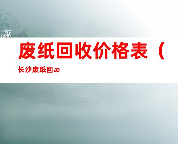 废纸回收价格表(长沙废纸回收价格表)