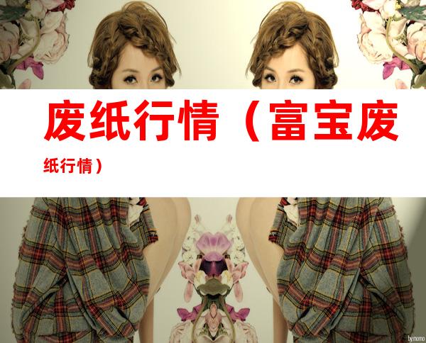 废纸行情(富宝废纸行情)