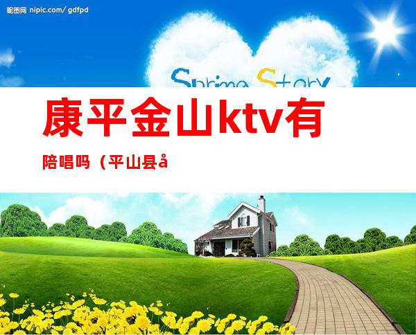 康平金山ktv有陪唱吗(平山县哪个ktv有陪唱)