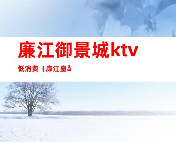 廉江御景城ktv低消费(廉江皇冠ktv怎么消费)