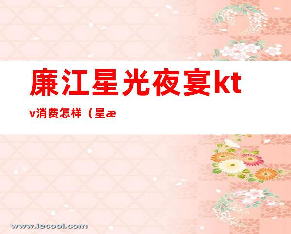 廉江星光夜宴ktv消费怎样(星沙夜宴ktv在哪里)