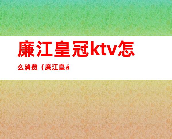 廉江皇冠ktv怎么消费(廉江皇冠ktv消费多少钱)
