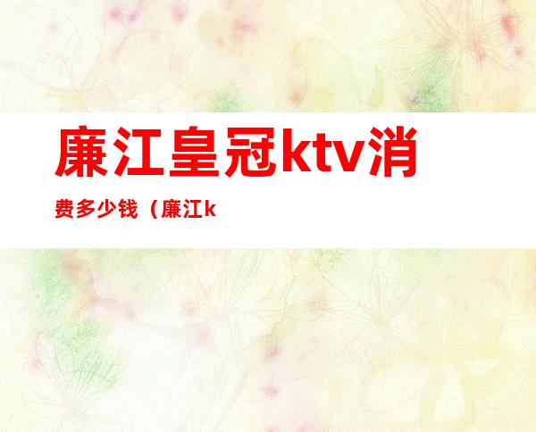 廉江皇冠ktv消费多少钱（廉江ktv最便宜的）