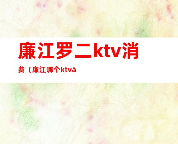 廉江罗二ktv消费(廉江哪个ktv便宜又好)