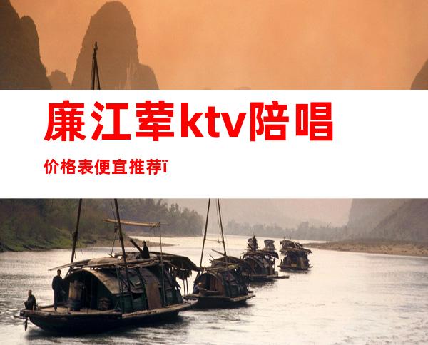 廉江荤ktv陪唱价格表便宜推荐(廉江皇冠ktv消费多少钱)