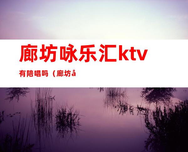 廊坊咏乐汇ktv有陪唱吗(廊坊咏乐汇ktv电话)