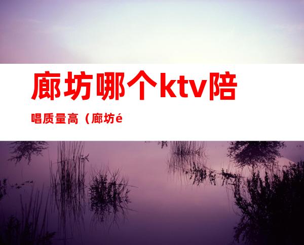 廊坊哪个ktv陪唱质量高(廊坊陪唱多少钱一位ktv)