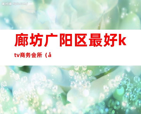 廊坊广阳区最好ktv商务会所（廊坊广阳ktv公主哪家最好）