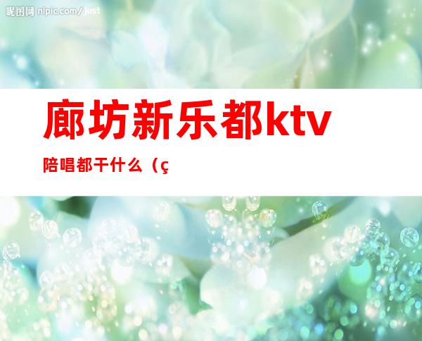廊坊新乐都ktv陪唱都干什么(石家庄新乐市哪个ktv有陪唱)