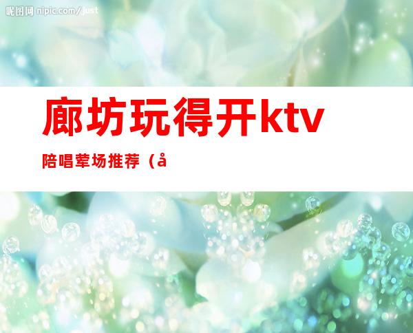 廊坊玩得开ktv陪唱荤场推荐(廊坊哪个ktv有陪酒)