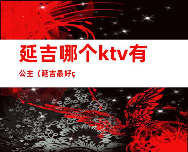 延吉哪个ktv有公主(延吉最好的ktv是哪里)