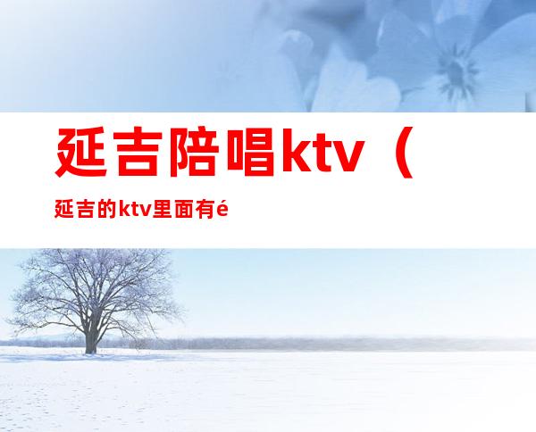 延吉陪唱ktv(延吉的ktv里面有陪酒的吗)