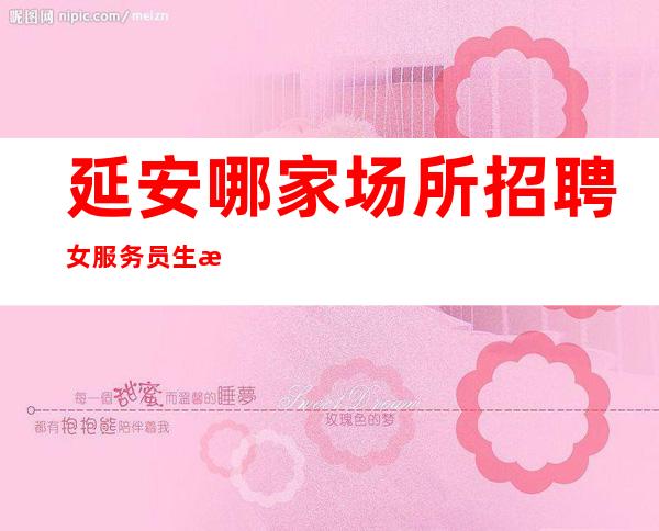 延安哪家场所招聘女服务员生意好[每天缺人亲招亲带无压力]轻松