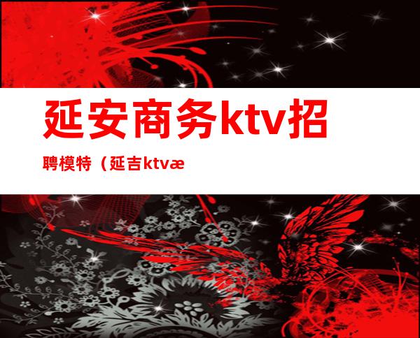 延安商务ktv招聘模特(延吉ktv招聘女孩)