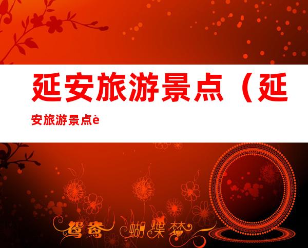 延安旅游景点(延安旅游景点自驾游路线)