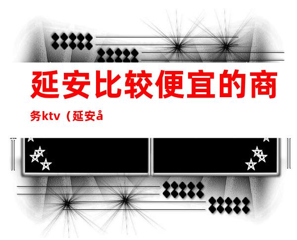 延安比较便宜的商务ktv(延安商务车)