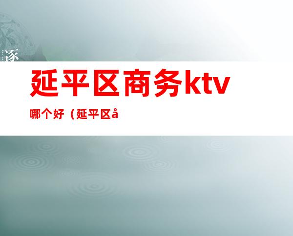 延平区商务ktv哪个好（延平区商务ktv哪个好一点）
