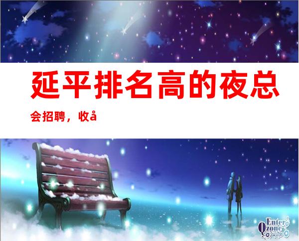 延平排名高的夜总会招聘,收入给力,等待你的加入