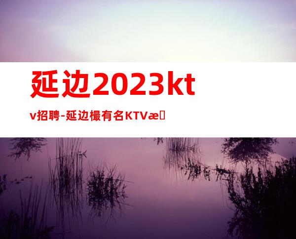 延边2023ktv招聘-延边樶有名KTV招聘店内直聘素场服务员