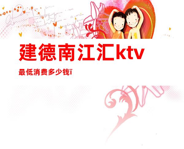 建德南江汇ktv最低消费多少钱(江南汇ktv小费几百)