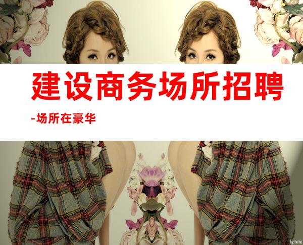 建设商务场所招聘-场所在豪华地段-人员供应紧缺
