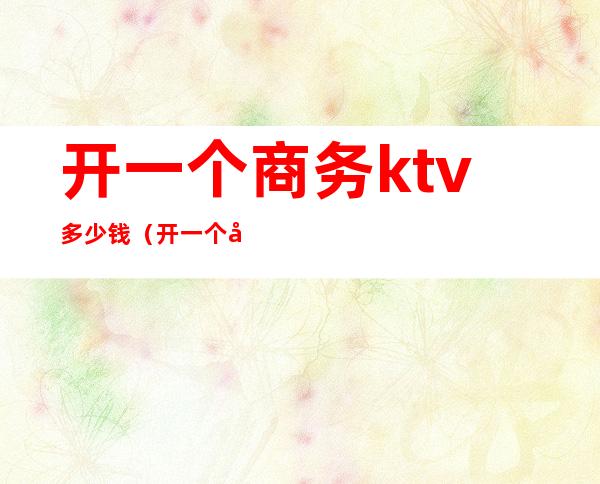 开一个商务ktv多少钱(开一个商务ktv多少钱)