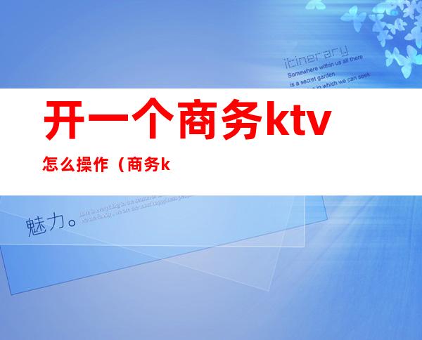 开一个商务ktv怎么操作(商务ktv怎么玩得开)