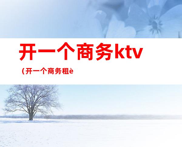 开一个商务ktv(开一个商务租车公司要多少钱)