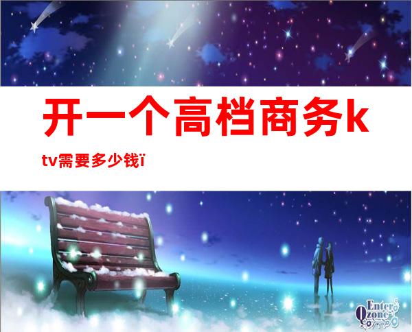 开一个高档商务ktv需要多少钱(开一个高档商务ktv需要多少钱)
