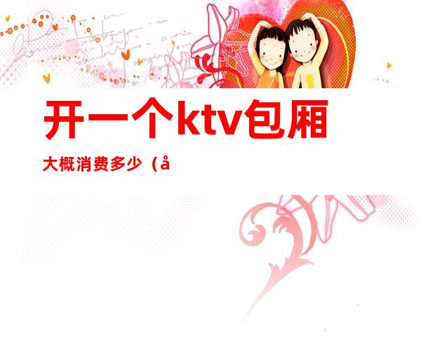 开一个ktv包厢大概消费多少(开个ktv包厢需要多少钱)
