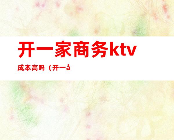 开一家商务ktv成本高吗(开一家商务ktv需要投资多少钱)