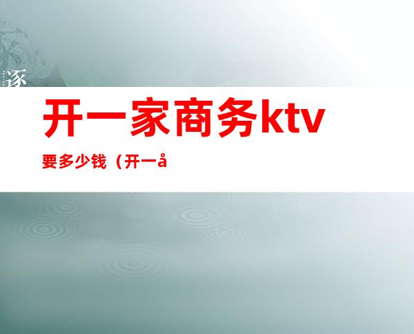 开一家商务ktv要多少钱(开一家高档ktv多少钱)