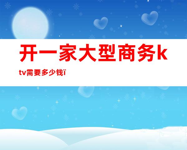 开一家大型商务ktv需要多少钱(开个大型ktv多少钱)