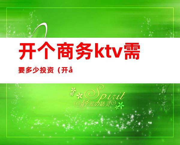 开个商务ktv需要多少投资(开办ktv需要投资多少)