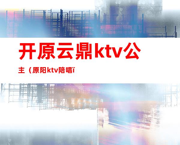 开原云鼎ktv公主(原阳ktv陪唱)