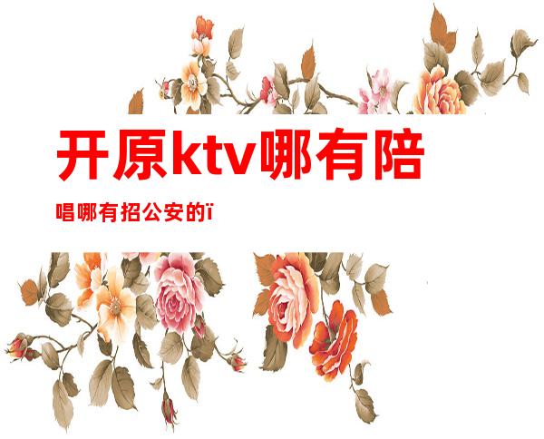 开原ktv哪有陪唱哪有招公安的（原阳ktv哪有陪唱的）