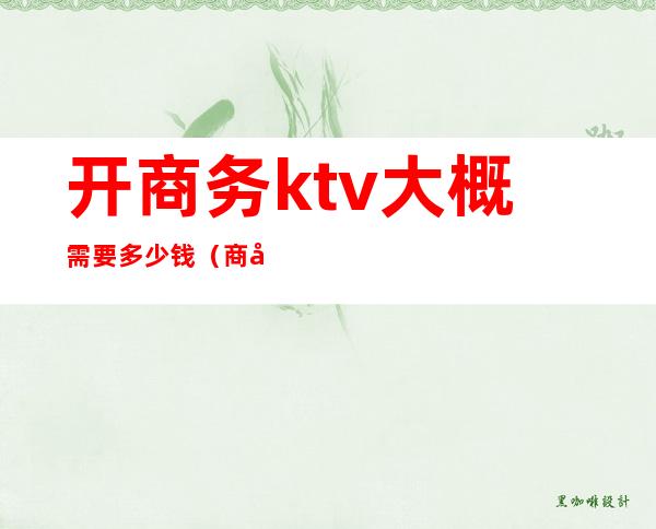 开商务ktv大概需要多少钱(商务ktv一般消费多少钱啊)