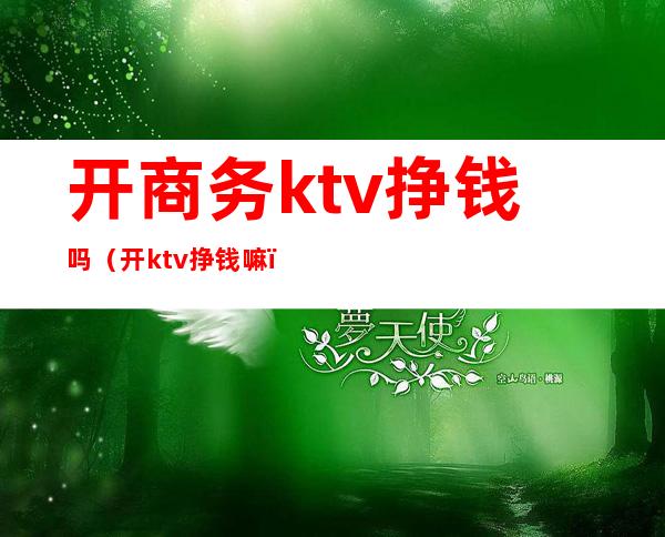 开商务ktv挣钱吗(开ktv挣钱嘛)